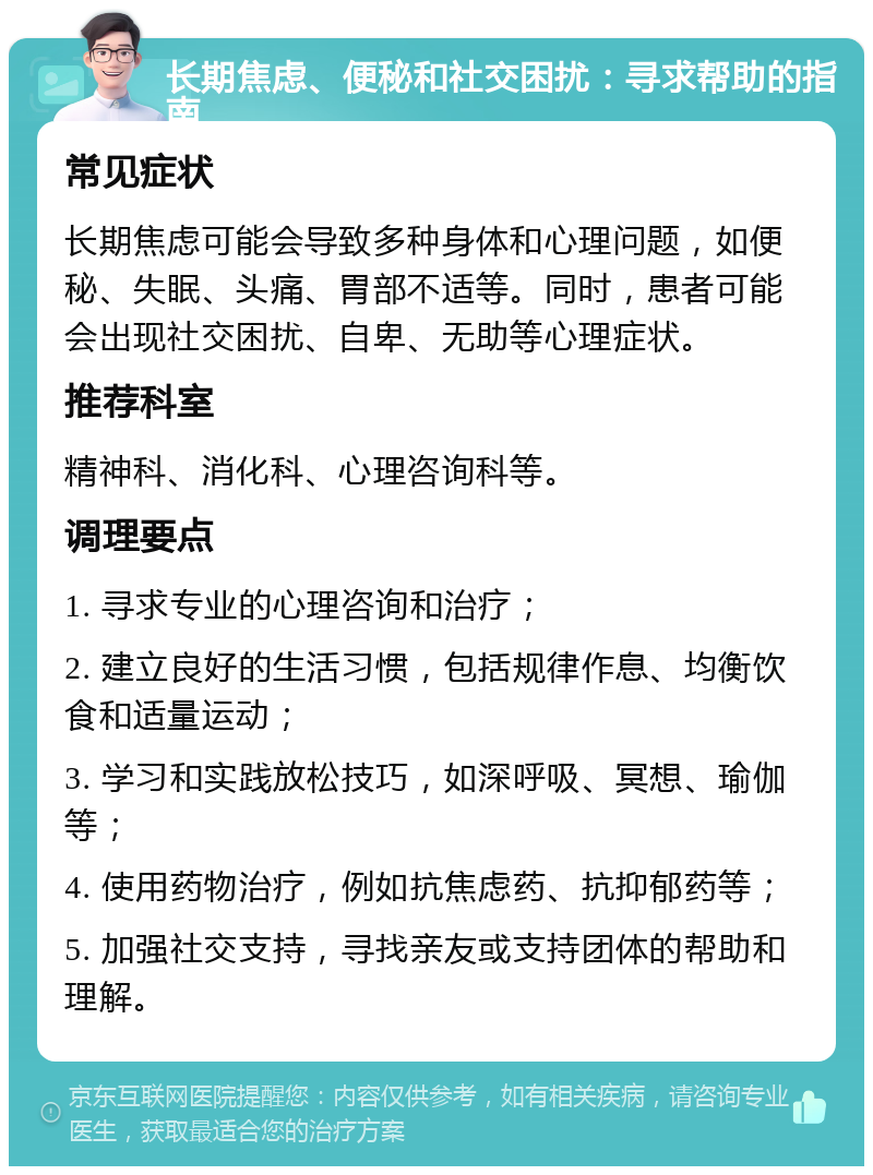 长期焦虑、便秘和社交困扰：寻求帮助的指南 常见症状 长期焦虑可能会导致多种身体和心理问题，如便秘、失眠、头痛、胃部不适等。同时，患者可能会出现社交困扰、自卑、无助等心理症状。 推荐科室 精神科、消化科、心理咨询科等。 调理要点 1. 寻求专业的心理咨询和治疗； 2. 建立良好的生活习惯，包括规律作息、均衡饮食和适量运动； 3. 学习和实践放松技巧，如深呼吸、冥想、瑜伽等； 4. 使用药物治疗，例如抗焦虑药、抗抑郁药等； 5. 加强社交支持，寻找亲友或支持团体的帮助和理解。