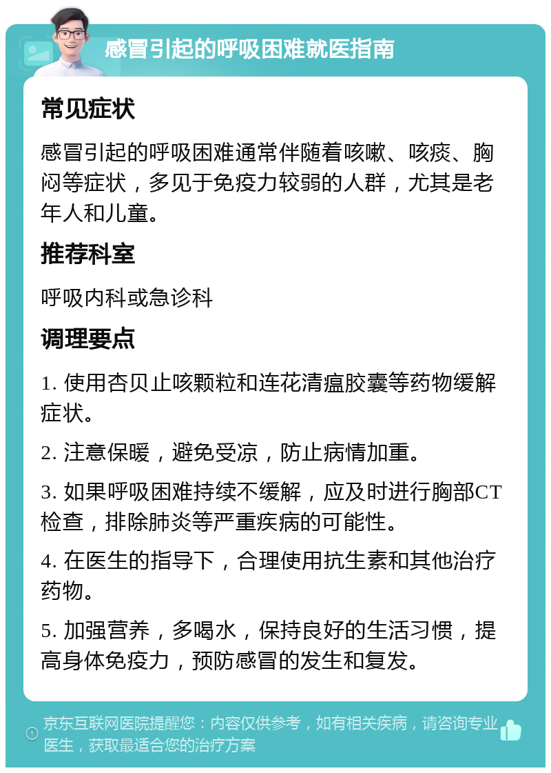 感冒引起的呼吸困难就医指南 常见症状 感冒引起的呼吸困难通常伴随着咳嗽、咳痰、胸闷等症状，多见于免疫力较弱的人群，尤其是老年人和儿童。 推荐科室 呼吸内科或急诊科 调理要点 1. 使用杏贝止咳颗粒和连花清瘟胶囊等药物缓解症状。 2. 注意保暖，避免受凉，防止病情加重。 3. 如果呼吸困难持续不缓解，应及时进行胸部CT检查，排除肺炎等严重疾病的可能性。 4. 在医生的指导下，合理使用抗生素和其他治疗药物。 5. 加强营养，多喝水，保持良好的生活习惯，提高身体免疫力，预防感冒的发生和复发。