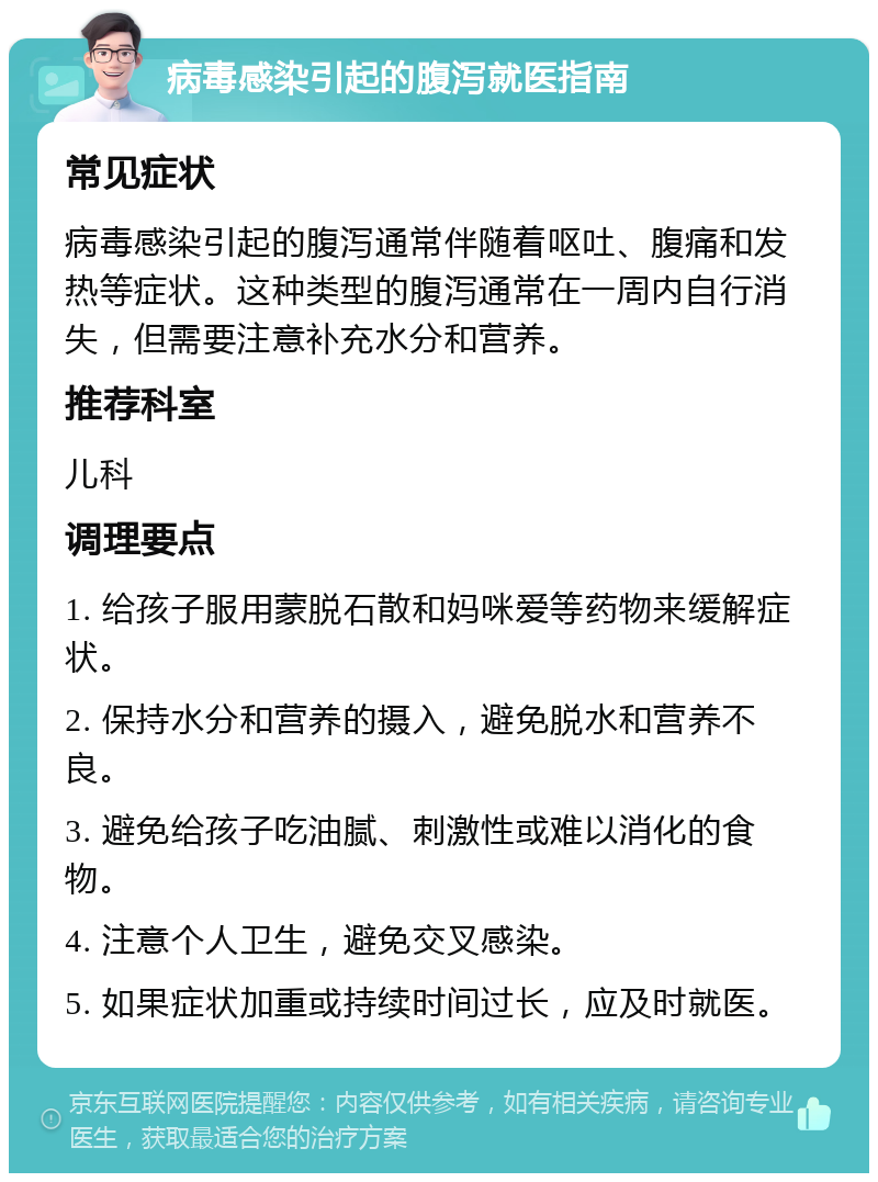 病毒感染引起的腹泻就医指南 常见症状 病毒感染引起的腹泻通常伴随着呕吐、腹痛和发热等症状。这种类型的腹泻通常在一周内自行消失，但需要注意补充水分和营养。 推荐科室 儿科 调理要点 1. 给孩子服用蒙脱石散和妈咪爱等药物来缓解症状。 2. 保持水分和营养的摄入，避免脱水和营养不良。 3. 避免给孩子吃油腻、刺激性或难以消化的食物。 4. 注意个人卫生，避免交叉感染。 5. 如果症状加重或持续时间过长，应及时就医。