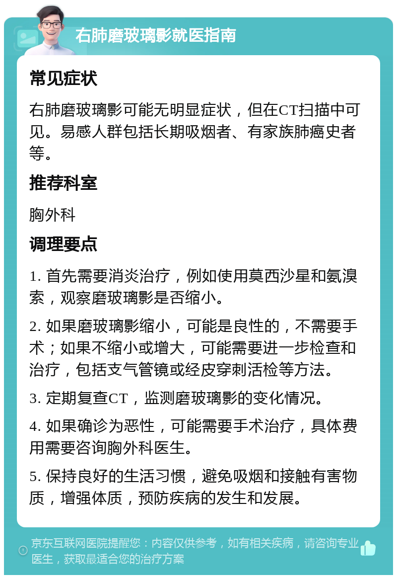 右肺磨玻璃影就医指南 常见症状 右肺磨玻璃影可能无明显症状，但在CT扫描中可见。易感人群包括长期吸烟者、有家族肺癌史者等。 推荐科室 胸外科 调理要点 1. 首先需要消炎治疗，例如使用莫西沙星和氨溴索，观察磨玻璃影是否缩小。 2. 如果磨玻璃影缩小，可能是良性的，不需要手术；如果不缩小或增大，可能需要进一步检查和治疗，包括支气管镜或经皮穿刺活检等方法。 3. 定期复查CT，监测磨玻璃影的变化情况。 4. 如果确诊为恶性，可能需要手术治疗，具体费用需要咨询胸外科医生。 5. 保持良好的生活习惯，避免吸烟和接触有害物质，增强体质，预防疾病的发生和发展。