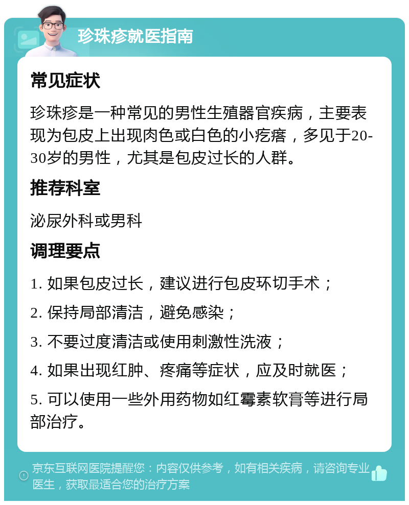 珍珠疹就医指南 常见症状 珍珠疹是一种常见的男性生殖器官疾病，主要表现为包皮上出现肉色或白色的小疙瘩，多见于20-30岁的男性，尤其是包皮过长的人群。 推荐科室 泌尿外科或男科 调理要点 1. 如果包皮过长，建议进行包皮环切手术； 2. 保持局部清洁，避免感染； 3. 不要过度清洁或使用刺激性洗液； 4. 如果出现红肿、疼痛等症状，应及时就医； 5. 可以使用一些外用药物如红霉素软膏等进行局部治疗。