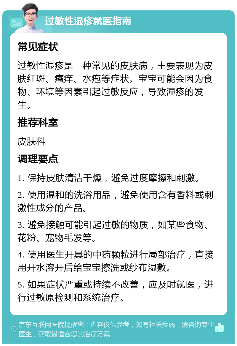 过敏性湿疹就医指南 常见症状 过敏性湿疹是一种常见的皮肤病，主要表现为皮肤红斑、瘙痒、水疱等症状。宝宝可能会因为食物、环境等因素引起过敏反应，导致湿疹的发生。 推荐科室 皮肤科 调理要点 1. 保持皮肤清洁干燥，避免过度摩擦和刺激。 2. 使用温和的洗浴用品，避免使用含有香料或刺激性成分的产品。 3. 避免接触可能引起过敏的物质，如某些食物、花粉、宠物毛发等。 4. 使用医生开具的中药颗粒进行局部治疗，直接用开水溶开后给宝宝擦洗或纱布湿敷。 5. 如果症状严重或持续不改善，应及时就医，进行过敏原检测和系统治疗。