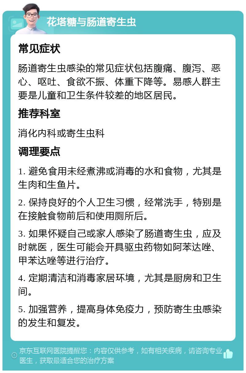 花塔糖与肠道寄生虫 常见症状 肠道寄生虫感染的常见症状包括腹痛、腹泻、恶心、呕吐、食欲不振、体重下降等。易感人群主要是儿童和卫生条件较差的地区居民。 推荐科室 消化内科或寄生虫科 调理要点 1. 避免食用未经煮沸或消毒的水和食物，尤其是生肉和生鱼片。 2. 保持良好的个人卫生习惯，经常洗手，特别是在接触食物前后和使用厕所后。 3. 如果怀疑自己或家人感染了肠道寄生虫，应及时就医，医生可能会开具驱虫药物如阿苯达唑、甲苯达唑等进行治疗。 4. 定期清洁和消毒家居环境，尤其是厨房和卫生间。 5. 加强营养，提高身体免疫力，预防寄生虫感染的发生和复发。