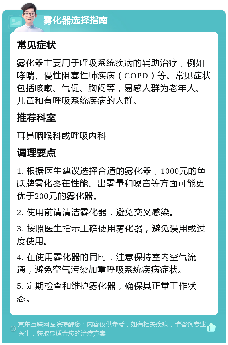 雾化器选择指南 常见症状 雾化器主要用于呼吸系统疾病的辅助治疗，例如哮喘、慢性阻塞性肺疾病（COPD）等。常见症状包括咳嗽、气促、胸闷等，易感人群为老年人、儿童和有呼吸系统疾病的人群。 推荐科室 耳鼻咽喉科或呼吸内科 调理要点 1. 根据医生建议选择合适的雾化器，1000元的鱼跃牌雾化器在性能、出雾量和噪音等方面可能更优于200元的雾化器。 2. 使用前请清洁雾化器，避免交叉感染。 3. 按照医生指示正确使用雾化器，避免误用或过度使用。 4. 在使用雾化器的同时，注意保持室内空气流通，避免空气污染加重呼吸系统疾病症状。 5. 定期检查和维护雾化器，确保其正常工作状态。