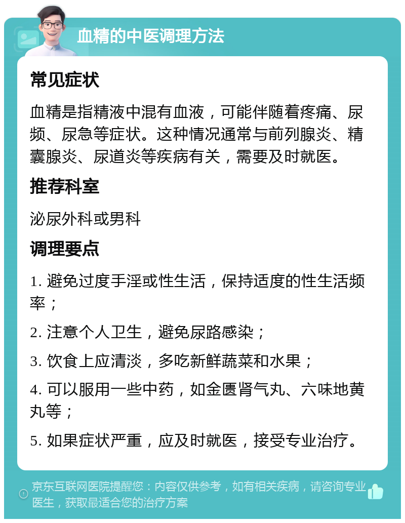 血精的中医调理方法 常见症状 血精是指精液中混有血液，可能伴随着疼痛、尿频、尿急等症状。这种情况通常与前列腺炎、精囊腺炎、尿道炎等疾病有关，需要及时就医。 推荐科室 泌尿外科或男科 调理要点 1. 避免过度手淫或性生活，保持适度的性生活频率； 2. 注意个人卫生，避免尿路感染； 3. 饮食上应清淡，多吃新鲜蔬菜和水果； 4. 可以服用一些中药，如金匮肾气丸、六味地黄丸等； 5. 如果症状严重，应及时就医，接受专业治疗。