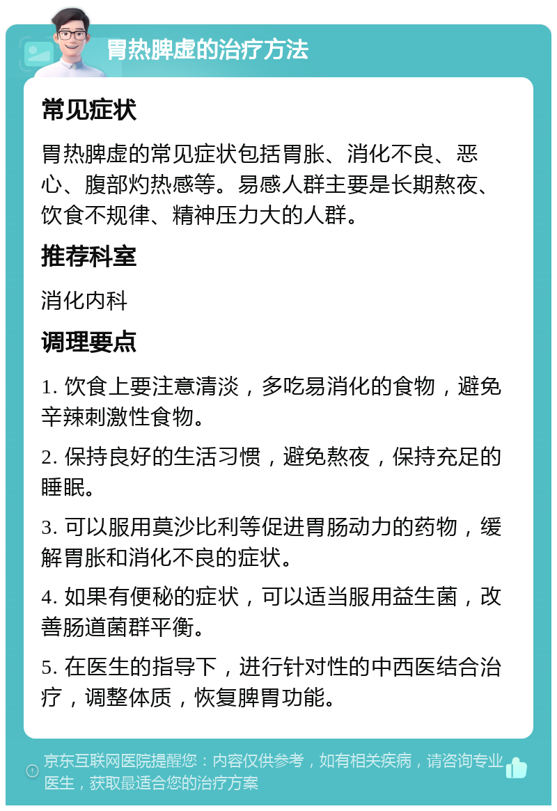 胃热脾虚的治疗方法 常见症状 胃热脾虚的常见症状包括胃胀、消化不良、恶心、腹部灼热感等。易感人群主要是长期熬夜、饮食不规律、精神压力大的人群。 推荐科室 消化内科 调理要点 1. 饮食上要注意清淡，多吃易消化的食物，避免辛辣刺激性食物。 2. 保持良好的生活习惯，避免熬夜，保持充足的睡眠。 3. 可以服用莫沙比利等促进胃肠动力的药物，缓解胃胀和消化不良的症状。 4. 如果有便秘的症状，可以适当服用益生菌，改善肠道菌群平衡。 5. 在医生的指导下，进行针对性的中西医结合治疗，调整体质，恢复脾胃功能。