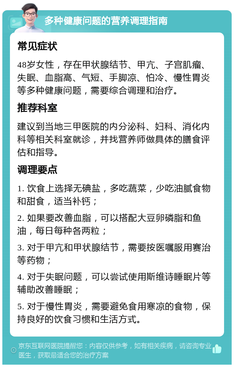 多种健康问题的营养调理指南 常见症状 48岁女性，存在甲状腺结节、甲亢、子宫肌瘤、失眠、血脂高、气短、手脚凉、怕冷、慢性胃炎等多种健康问题，需要综合调理和治疗。 推荐科室 建议到当地三甲医院的内分泌科、妇科、消化内科等相关科室就诊，并找营养师做具体的膳食评估和指导。 调理要点 1. 饮食上选择无碘盐，多吃蔬菜，少吃油腻食物和甜食，适当补钙； 2. 如果要改善血脂，可以搭配大豆卵磷脂和鱼油，每日每种各两粒； 3. 对于甲亢和甲状腺结节，需要按医嘱服用赛治等药物； 4. 对于失眠问题，可以尝试使用斯维诗睡眠片等辅助改善睡眠； 5. 对于慢性胃炎，需要避免食用寒凉的食物，保持良好的饮食习惯和生活方式。