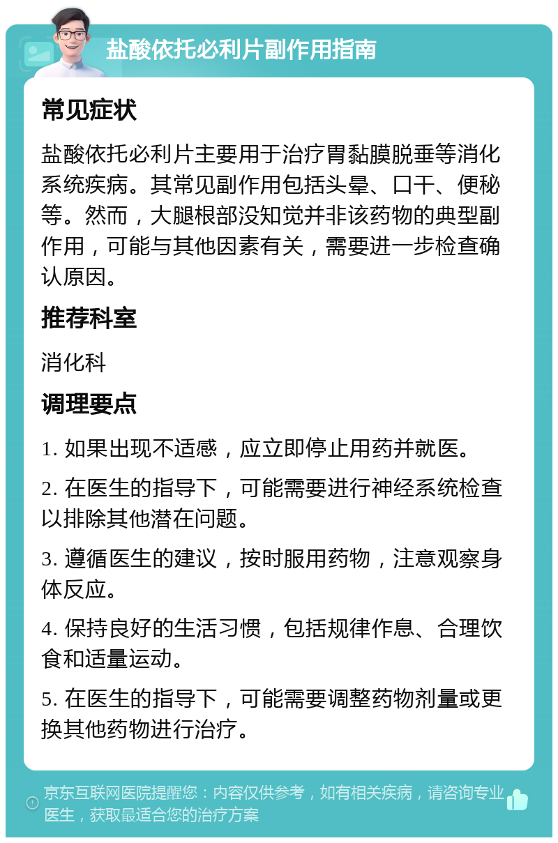 盐酸依托必利片副作用指南 常见症状 盐酸依托必利片主要用于治疗胃黏膜脱垂等消化系统疾病。其常见副作用包括头晕、口干、便秘等。然而，大腿根部没知觉并非该药物的典型副作用，可能与其他因素有关，需要进一步检查确认原因。 推荐科室 消化科 调理要点 1. 如果出现不适感，应立即停止用药并就医。 2. 在医生的指导下，可能需要进行神经系统检查以排除其他潜在问题。 3. 遵循医生的建议，按时服用药物，注意观察身体反应。 4. 保持良好的生活习惯，包括规律作息、合理饮食和适量运动。 5. 在医生的指导下，可能需要调整药物剂量或更换其他药物进行治疗。