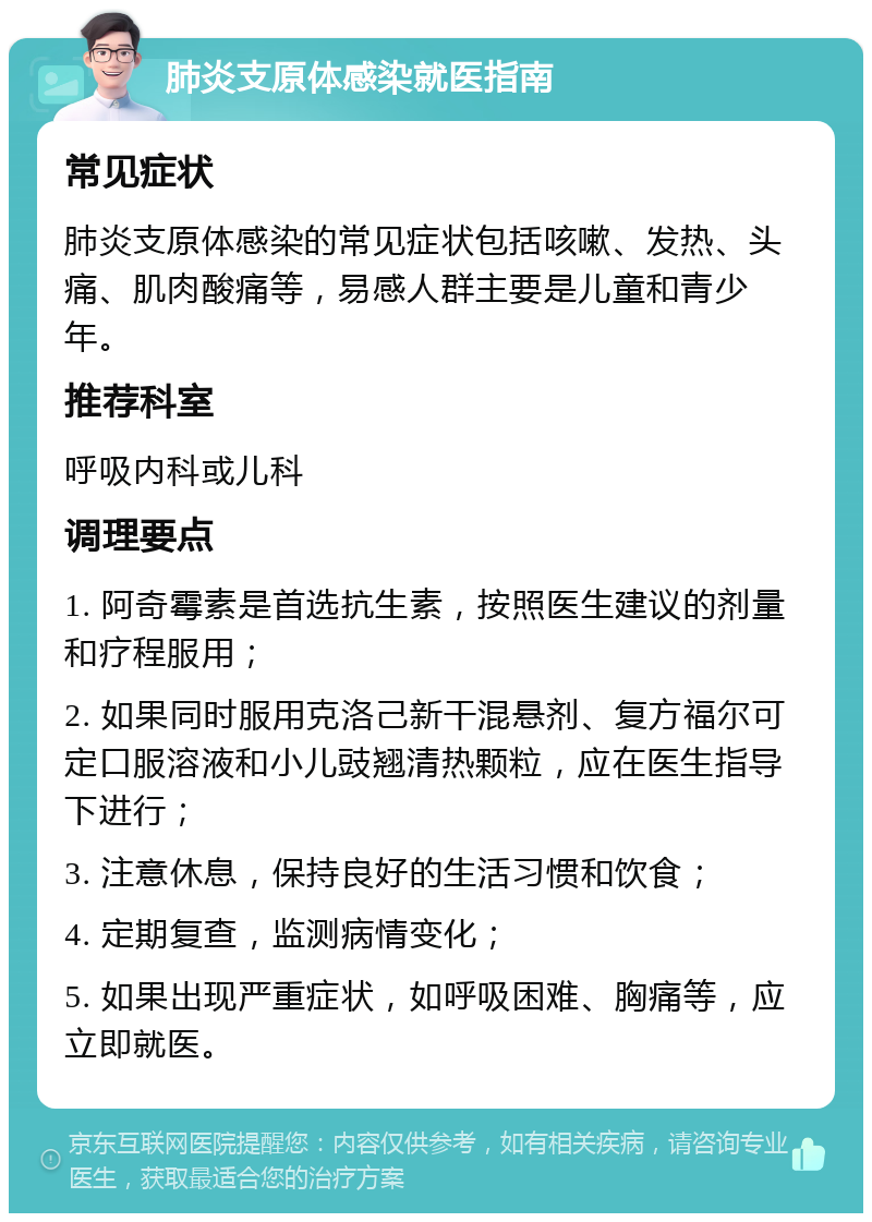 肺炎支原体感染就医指南 常见症状 肺炎支原体感染的常见症状包括咳嗽、发热、头痛、肌肉酸痛等，易感人群主要是儿童和青少年。 推荐科室 呼吸内科或儿科 调理要点 1. 阿奇霉素是首选抗生素，按照医生建议的剂量和疗程服用； 2. 如果同时服用克洛己新干混悬剂、复方福尔可定口服溶液和小儿豉翘清热颗粒，应在医生指导下进行； 3. 注意休息，保持良好的生活习惯和饮食； 4. 定期复查，监测病情变化； 5. 如果出现严重症状，如呼吸困难、胸痛等，应立即就医。