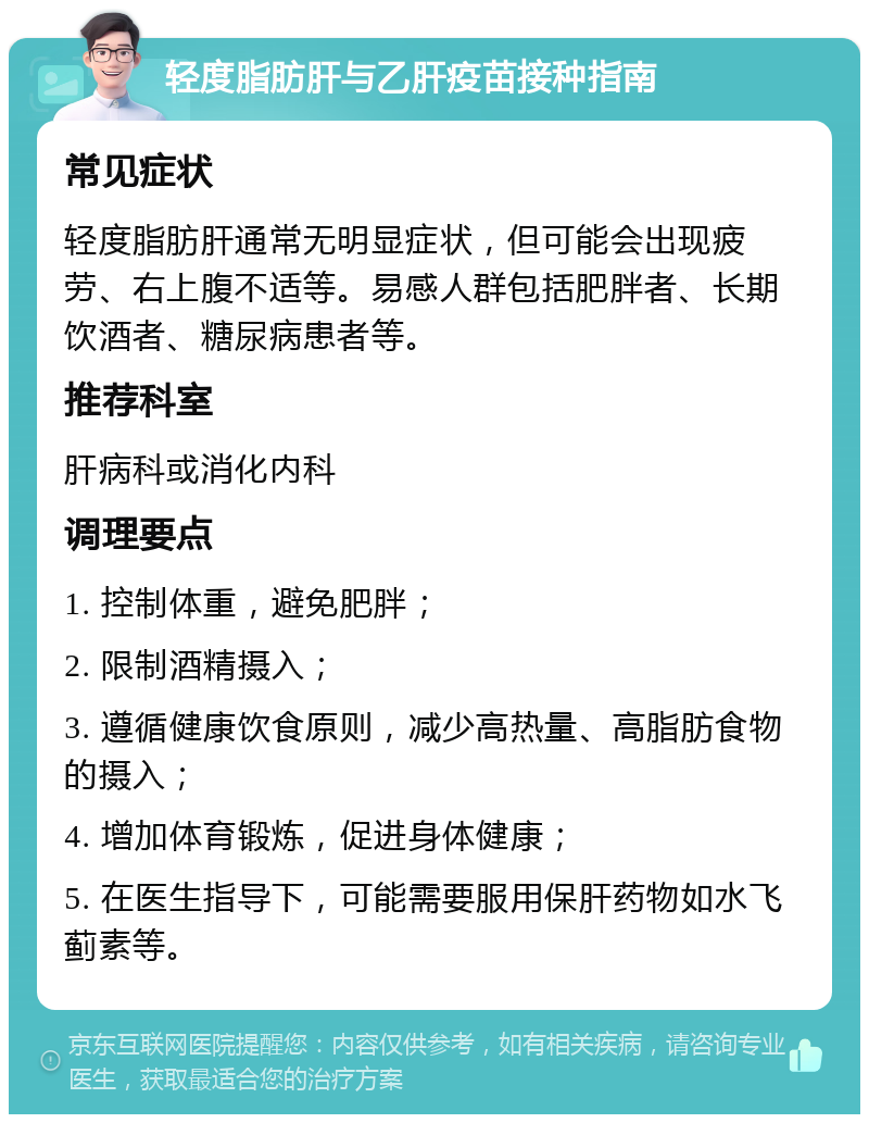 轻度脂肪肝与乙肝疫苗接种指南 常见症状 轻度脂肪肝通常无明显症状，但可能会出现疲劳、右上腹不适等。易感人群包括肥胖者、长期饮酒者、糖尿病患者等。 推荐科室 肝病科或消化内科 调理要点 1. 控制体重，避免肥胖； 2. 限制酒精摄入； 3. 遵循健康饮食原则，减少高热量、高脂肪食物的摄入； 4. 增加体育锻炼，促进身体健康； 5. 在医生指导下，可能需要服用保肝药物如水飞蓟素等。