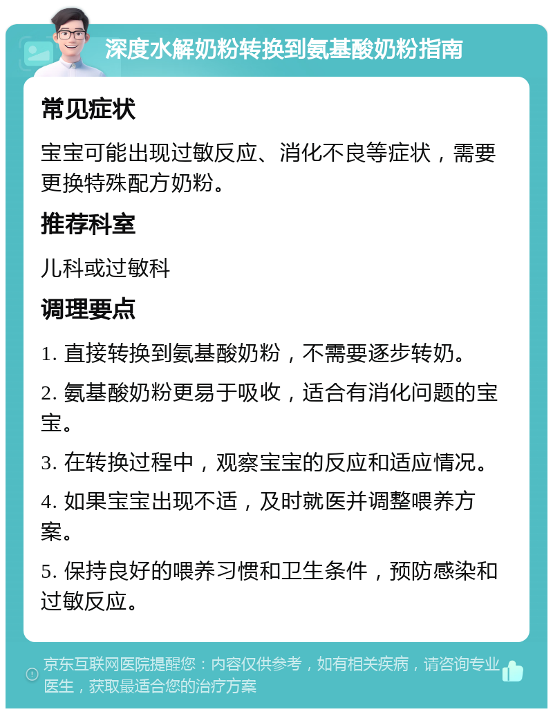 深度水解奶粉转换到氨基酸奶粉指南 常见症状 宝宝可能出现过敏反应、消化不良等症状，需要更换特殊配方奶粉。 推荐科室 儿科或过敏科 调理要点 1. 直接转换到氨基酸奶粉，不需要逐步转奶。 2. 氨基酸奶粉更易于吸收，适合有消化问题的宝宝。 3. 在转换过程中，观察宝宝的反应和适应情况。 4. 如果宝宝出现不适，及时就医并调整喂养方案。 5. 保持良好的喂养习惯和卫生条件，预防感染和过敏反应。