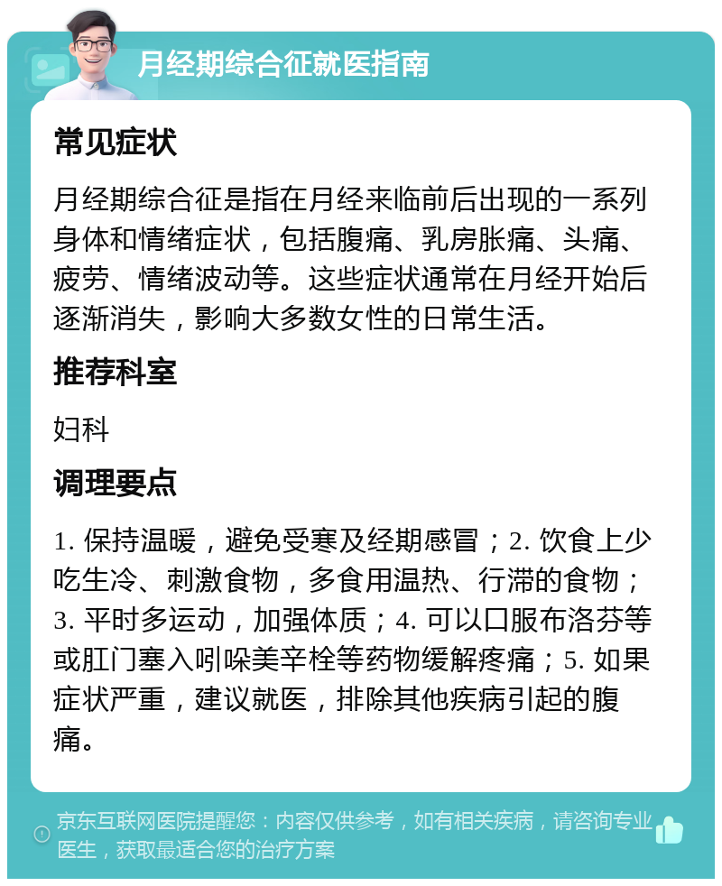 月经期综合征就医指南 常见症状 月经期综合征是指在月经来临前后出现的一系列身体和情绪症状，包括腹痛、乳房胀痛、头痛、疲劳、情绪波动等。这些症状通常在月经开始后逐渐消失，影响大多数女性的日常生活。 推荐科室 妇科 调理要点 1. 保持温暖，避免受寒及经期感冒；2. 饮食上少吃生冷、刺激食物，多食用温热、行滞的食物；3. 平时多运动，加强体质；4. 可以口服布洛芬等或肛门塞入吲哚美辛栓等药物缓解疼痛；5. 如果症状严重，建议就医，排除其他疾病引起的腹痛。