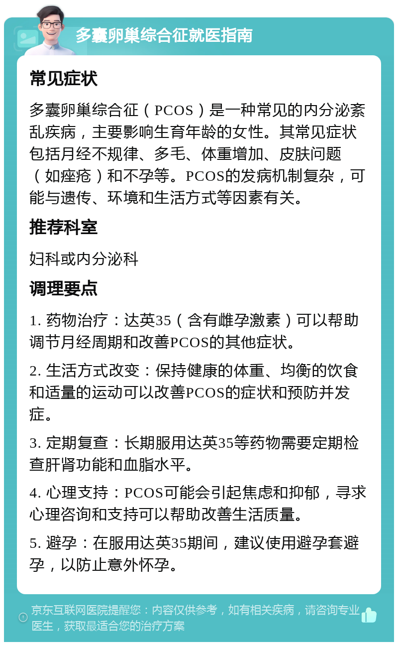 多囊卵巢综合征就医指南 常见症状 多囊卵巢综合征（PCOS）是一种常见的内分泌紊乱疾病，主要影响生育年龄的女性。其常见症状包括月经不规律、多毛、体重增加、皮肤问题（如痤疮）和不孕等。PCOS的发病机制复杂，可能与遗传、环境和生活方式等因素有关。 推荐科室 妇科或内分泌科 调理要点 1. 药物治疗：达英35（含有雌孕激素）可以帮助调节月经周期和改善PCOS的其他症状。 2. 生活方式改变：保持健康的体重、均衡的饮食和适量的运动可以改善PCOS的症状和预防并发症。 3. 定期复查：长期服用达英35等药物需要定期检查肝肾功能和血脂水平。 4. 心理支持：PCOS可能会引起焦虑和抑郁，寻求心理咨询和支持可以帮助改善生活质量。 5. 避孕：在服用达英35期间，建议使用避孕套避孕，以防止意外怀孕。