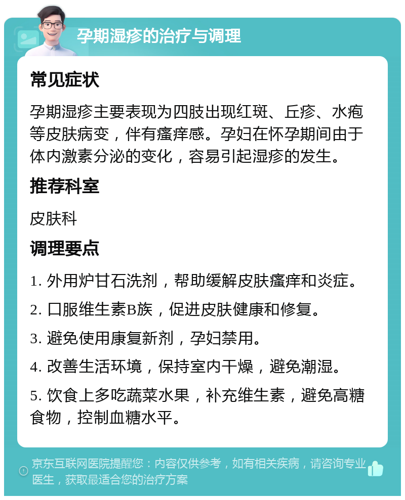 孕期湿疹的治疗与调理 常见症状 孕期湿疹主要表现为四肢出现红斑、丘疹、水疱等皮肤病变，伴有瘙痒感。孕妇在怀孕期间由于体内激素分泌的变化，容易引起湿疹的发生。 推荐科室 皮肤科 调理要点 1. 外用炉甘石洗剂，帮助缓解皮肤瘙痒和炎症。 2. 口服维生素B族，促进皮肤健康和修复。 3. 避免使用康复新剂，孕妇禁用。 4. 改善生活环境，保持室内干燥，避免潮湿。 5. 饮食上多吃蔬菜水果，补充维生素，避免高糖食物，控制血糖水平。