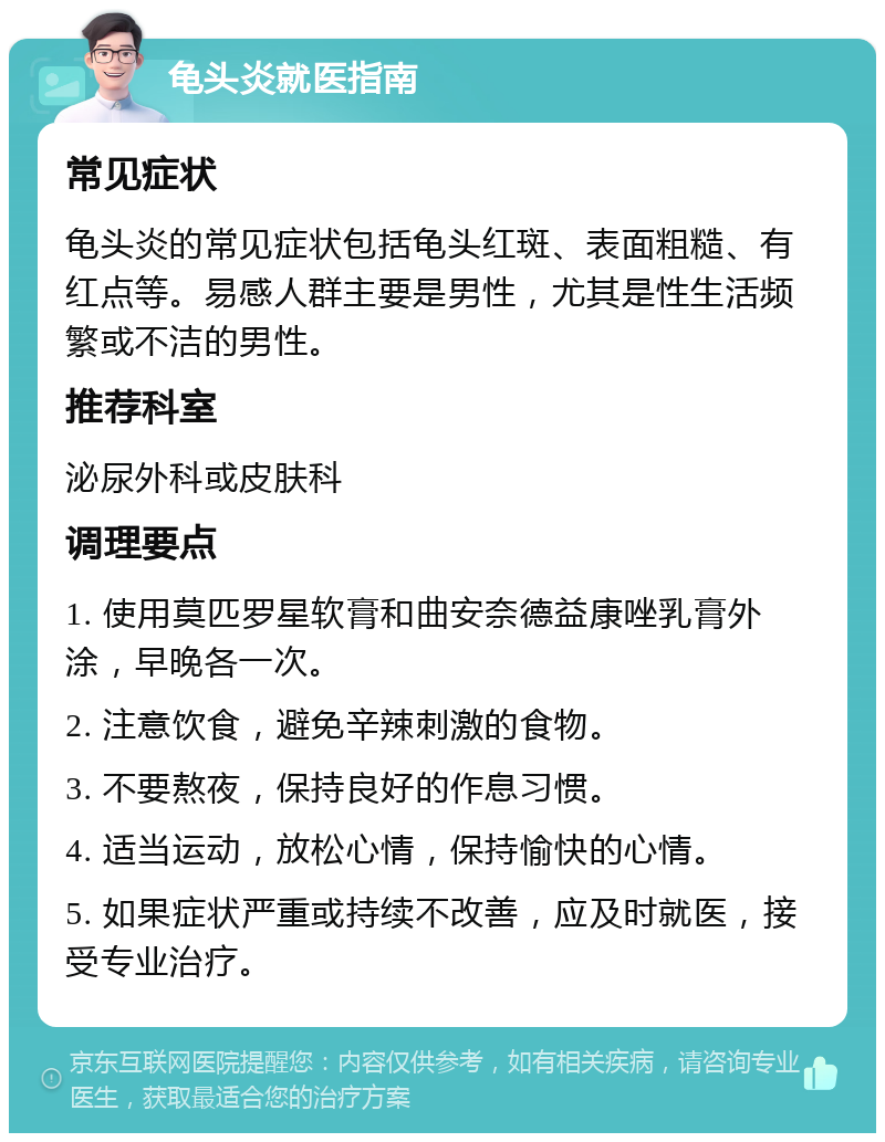 龟头炎就医指南 常见症状 龟头炎的常见症状包括龟头红斑、表面粗糙、有红点等。易感人群主要是男性，尤其是性生活频繁或不洁的男性。 推荐科室 泌尿外科或皮肤科 调理要点 1. 使用莫匹罗星软膏和曲安奈德益康唑乳膏外涂，早晚各一次。 2. 注意饮食，避免辛辣刺激的食物。 3. 不要熬夜，保持良好的作息习惯。 4. 适当运动，放松心情，保持愉快的心情。 5. 如果症状严重或持续不改善，应及时就医，接受专业治疗。