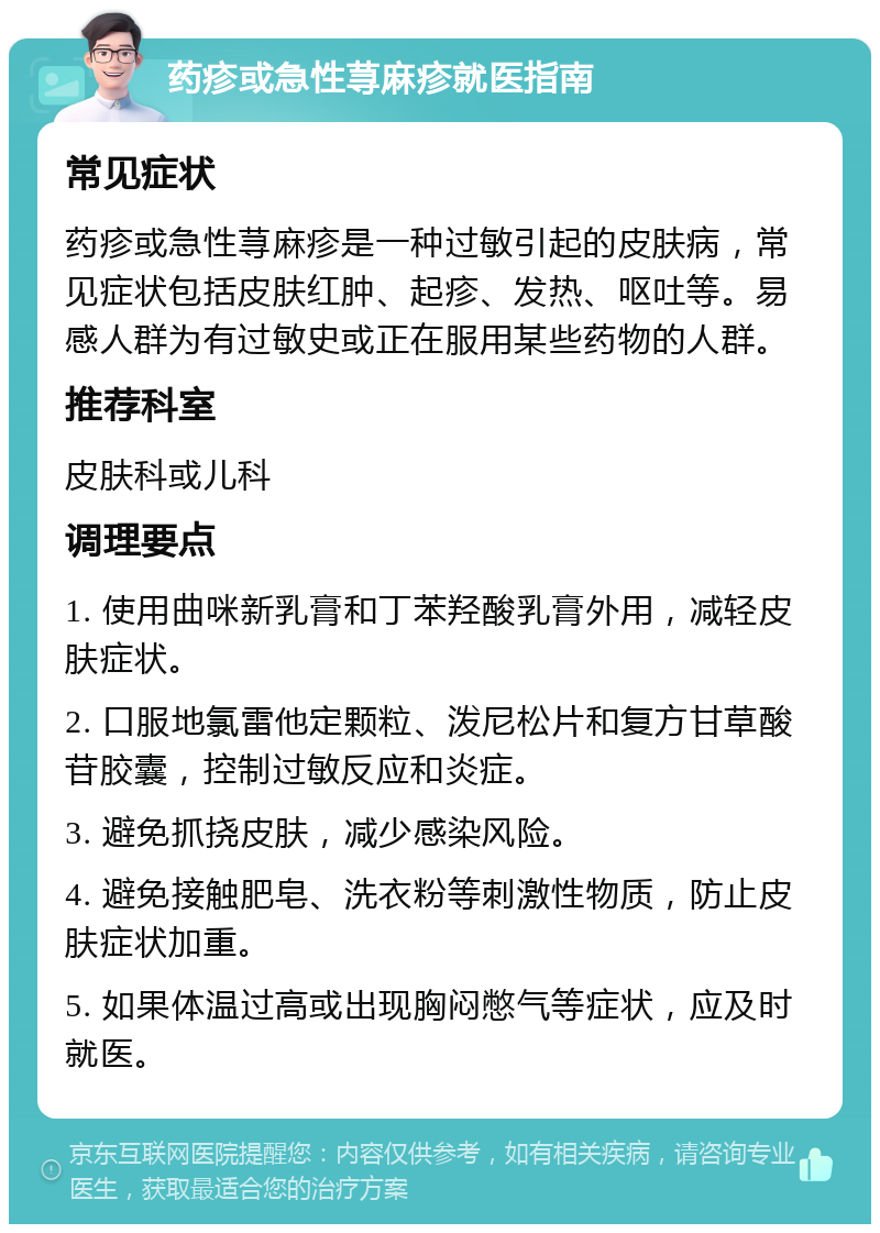 药疹或急性荨麻疹就医指南 常见症状 药疹或急性荨麻疹是一种过敏引起的皮肤病，常见症状包括皮肤红肿、起疹、发热、呕吐等。易感人群为有过敏史或正在服用某些药物的人群。 推荐科室 皮肤科或儿科 调理要点 1. 使用曲咪新乳膏和丁苯羟酸乳膏外用，减轻皮肤症状。 2. 口服地氯雷他定颗粒、泼尼松片和复方甘草酸苷胶囊，控制过敏反应和炎症。 3. 避免抓挠皮肤，减少感染风险。 4. 避免接触肥皂、洗衣粉等刺激性物质，防止皮肤症状加重。 5. 如果体温过高或出现胸闷憋气等症状，应及时就医。