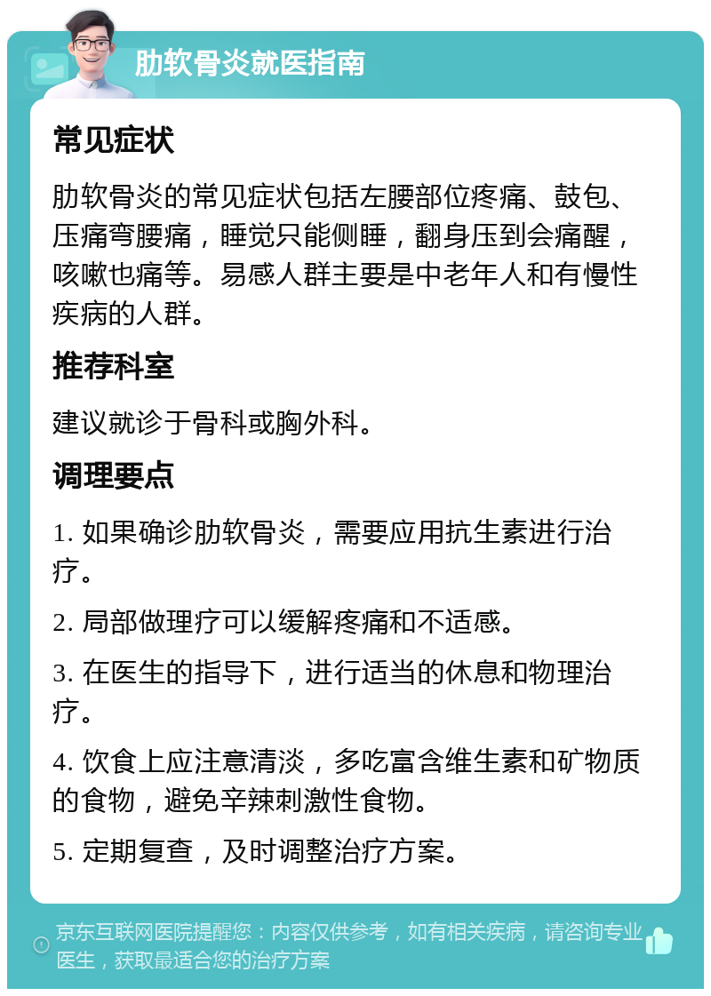 肋软骨炎就医指南 常见症状 肋软骨炎的常见症状包括左腰部位疼痛、鼓包、压痛弯腰痛，睡觉只能侧睡，翻身压到会痛醒，咳嗽也痛等。易感人群主要是中老年人和有慢性疾病的人群。 推荐科室 建议就诊于骨科或胸外科。 调理要点 1. 如果确诊肋软骨炎，需要应用抗生素进行治疗。 2. 局部做理疗可以缓解疼痛和不适感。 3. 在医生的指导下，进行适当的休息和物理治疗。 4. 饮食上应注意清淡，多吃富含维生素和矿物质的食物，避免辛辣刺激性食物。 5. 定期复查，及时调整治疗方案。