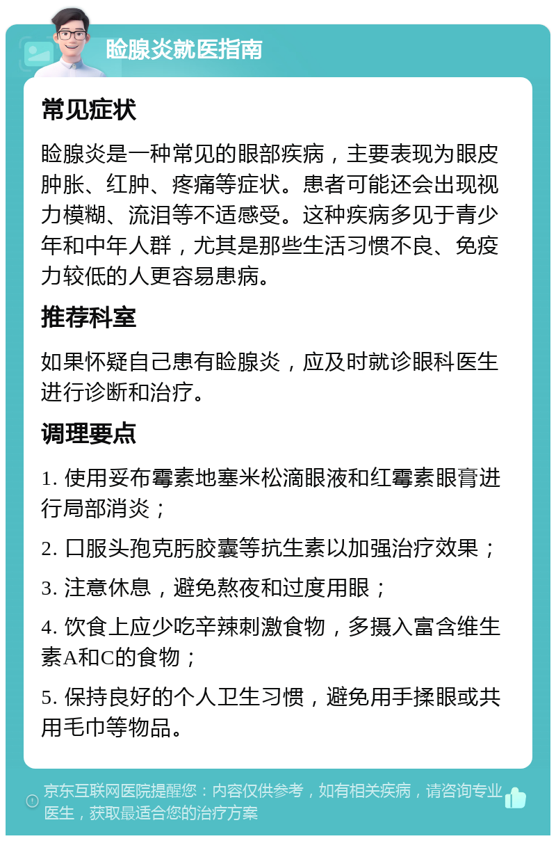 睑腺炎就医指南 常见症状 睑腺炎是一种常见的眼部疾病，主要表现为眼皮肿胀、红肿、疼痛等症状。患者可能还会出现视力模糊、流泪等不适感受。这种疾病多见于青少年和中年人群，尤其是那些生活习惯不良、免疫力较低的人更容易患病。 推荐科室 如果怀疑自己患有睑腺炎，应及时就诊眼科医生进行诊断和治疗。 调理要点 1. 使用妥布霉素地塞米松滴眼液和红霉素眼膏进行局部消炎； 2. 口服头孢克肟胶囊等抗生素以加强治疗效果； 3. 注意休息，避免熬夜和过度用眼； 4. 饮食上应少吃辛辣刺激食物，多摄入富含维生素A和C的食物； 5. 保持良好的个人卫生习惯，避免用手揉眼或共用毛巾等物品。