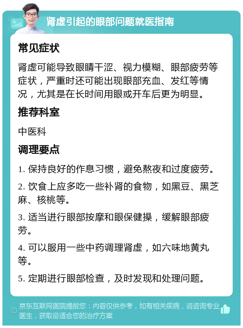 肾虚引起的眼部问题就医指南 常见症状 肾虚可能导致眼睛干涩、视力模糊、眼部疲劳等症状，严重时还可能出现眼部充血、发红等情况，尤其是在长时间用眼或开车后更为明显。 推荐科室 中医科 调理要点 1. 保持良好的作息习惯，避免熬夜和过度疲劳。 2. 饮食上应多吃一些补肾的食物，如黑豆、黑芝麻、核桃等。 3. 适当进行眼部按摩和眼保健操，缓解眼部疲劳。 4. 可以服用一些中药调理肾虚，如六味地黄丸等。 5. 定期进行眼部检查，及时发现和处理问题。