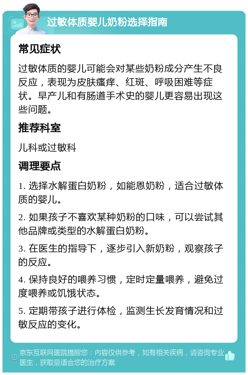 过敏体质婴儿奶粉选择指南 常见症状 过敏体质的婴儿可能会对某些奶粉成分产生不良反应，表现为皮肤瘙痒、红斑、呼吸困难等症状。早产儿和有肠道手术史的婴儿更容易出现这些问题。 推荐科室 儿科或过敏科 调理要点 1. 选择水解蛋白奶粉，如能恩奶粉，适合过敏体质的婴儿。 2. 如果孩子不喜欢某种奶粉的口味，可以尝试其他品牌或类型的水解蛋白奶粉。 3. 在医生的指导下，逐步引入新奶粉，观察孩子的反应。 4. 保持良好的喂养习惯，定时定量喂养，避免过度喂养或饥饿状态。 5. 定期带孩子进行体检，监测生长发育情况和过敏反应的变化。