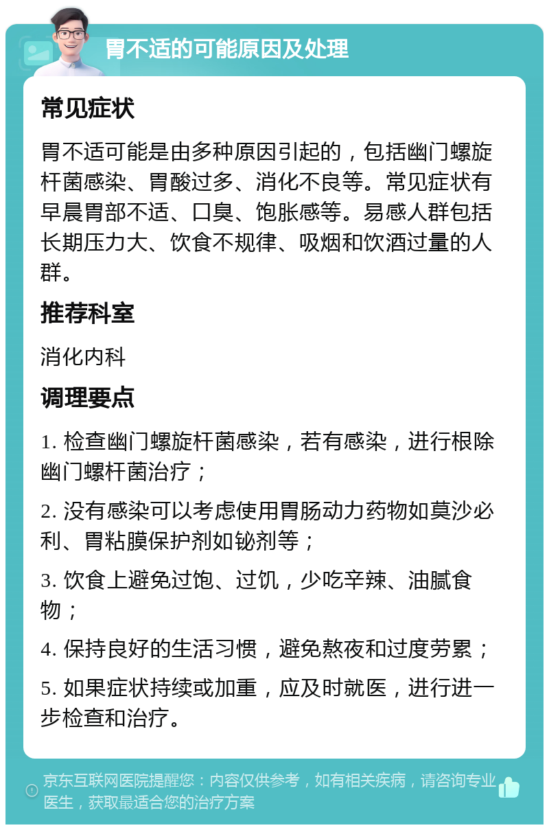 胃不适的可能原因及处理 常见症状 胃不适可能是由多种原因引起的，包括幽门螺旋杆菌感染、胃酸过多、消化不良等。常见症状有早晨胃部不适、口臭、饱胀感等。易感人群包括长期压力大、饮食不规律、吸烟和饮酒过量的人群。 推荐科室 消化内科 调理要点 1. 检查幽门螺旋杆菌感染，若有感染，进行根除幽门螺杆菌治疗； 2. 没有感染可以考虑使用胃肠动力药物如莫沙必利、胃粘膜保护剂如铋剂等； 3. 饮食上避免过饱、过饥，少吃辛辣、油腻食物； 4. 保持良好的生活习惯，避免熬夜和过度劳累； 5. 如果症状持续或加重，应及时就医，进行进一步检查和治疗。