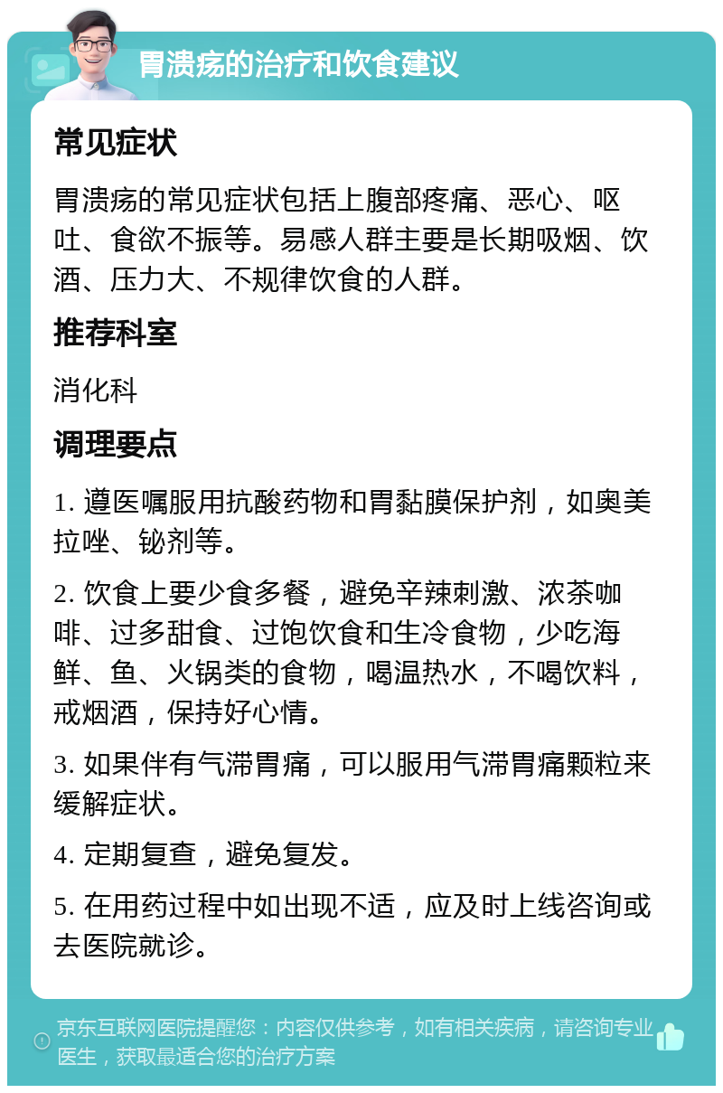 胃溃疡的治疗和饮食建议 常见症状 胃溃疡的常见症状包括上腹部疼痛、恶心、呕吐、食欲不振等。易感人群主要是长期吸烟、饮酒、压力大、不规律饮食的人群。 推荐科室 消化科 调理要点 1. 遵医嘱服用抗酸药物和胃黏膜保护剂，如奥美拉唑、铋剂等。 2. 饮食上要少食多餐，避免辛辣刺激、浓茶咖啡、过多甜食、过饱饮食和生冷食物，少吃海鲜、鱼、火锅类的食物，喝温热水，不喝饮料，戒烟酒，保持好心情。 3. 如果伴有气滞胃痛，可以服用气滞胃痛颗粒来缓解症状。 4. 定期复查，避免复发。 5. 在用药过程中如出现不适，应及时上线咨询或去医院就诊。