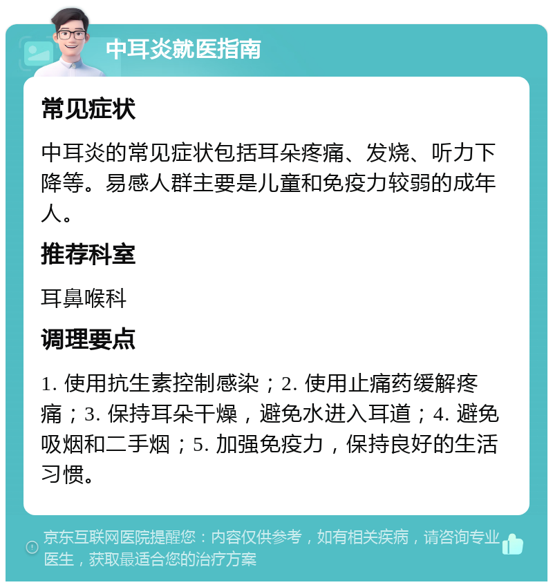 中耳炎就医指南 常见症状 中耳炎的常见症状包括耳朵疼痛、发烧、听力下降等。易感人群主要是儿童和免疫力较弱的成年人。 推荐科室 耳鼻喉科 调理要点 1. 使用抗生素控制感染；2. 使用止痛药缓解疼痛；3. 保持耳朵干燥，避免水进入耳道；4. 避免吸烟和二手烟；5. 加强免疫力，保持良好的生活习惯。