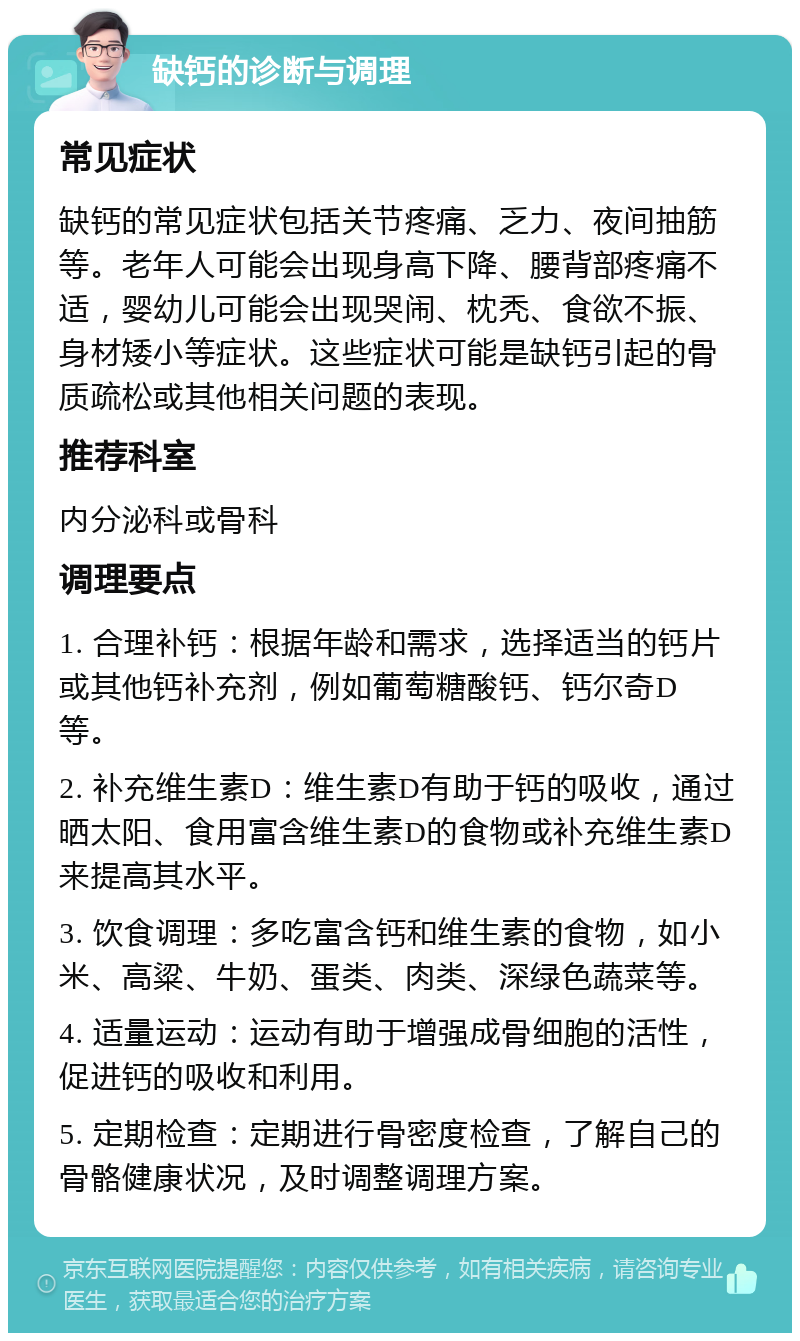 缺钙的诊断与调理 常见症状 缺钙的常见症状包括关节疼痛、乏力、夜间抽筋等。老年人可能会出现身高下降、腰背部疼痛不适，婴幼儿可能会出现哭闹、枕秃、食欲不振、身材矮小等症状。这些症状可能是缺钙引起的骨质疏松或其他相关问题的表现。 推荐科室 内分泌科或骨科 调理要点 1. 合理补钙：根据年龄和需求，选择适当的钙片或其他钙补充剂，例如葡萄糖酸钙、钙尔奇D等。 2. 补充维生素D：维生素D有助于钙的吸收，通过晒太阳、食用富含维生素D的食物或补充维生素D来提高其水平。 3. 饮食调理：多吃富含钙和维生素的食物，如小米、高粱、牛奶、蛋类、肉类、深绿色蔬菜等。 4. 适量运动：运动有助于增强成骨细胞的活性，促进钙的吸收和利用。 5. 定期检查：定期进行骨密度检查，了解自己的骨骼健康状况，及时调整调理方案。