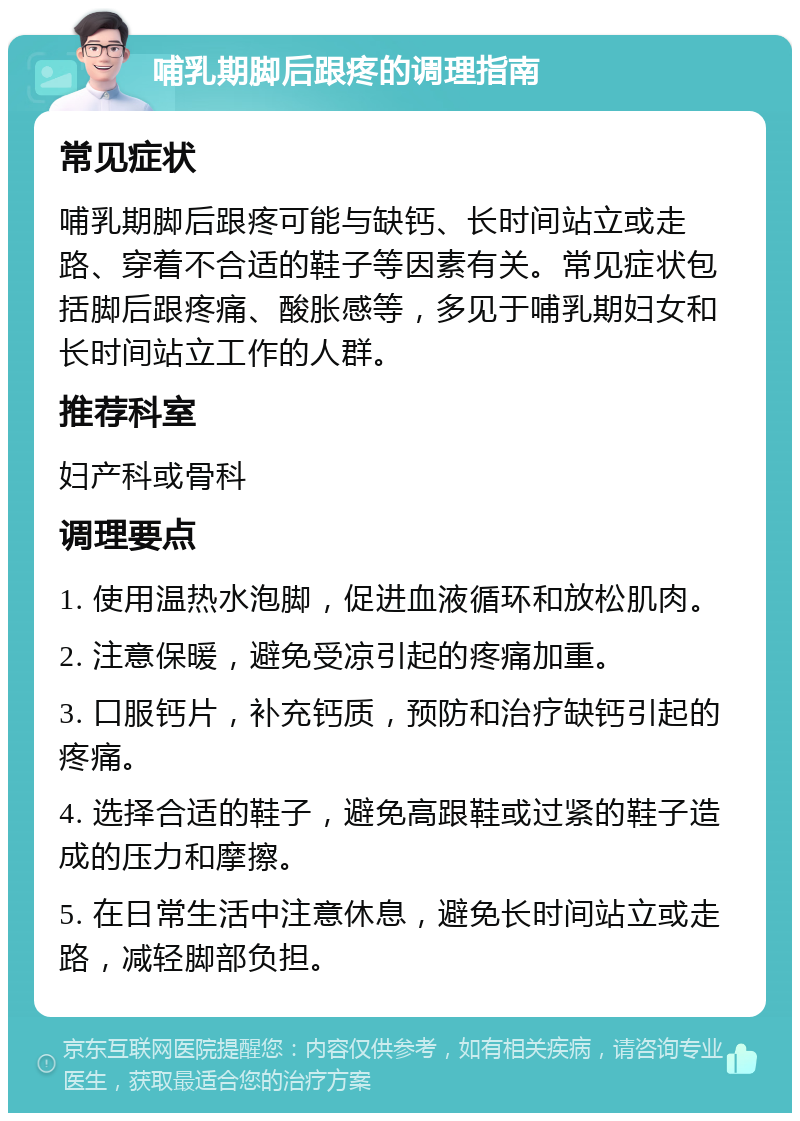 哺乳期脚后跟疼的调理指南 常见症状 哺乳期脚后跟疼可能与缺钙、长时间站立或走路、穿着不合适的鞋子等因素有关。常见症状包括脚后跟疼痛、酸胀感等，多见于哺乳期妇女和长时间站立工作的人群。 推荐科室 妇产科或骨科 调理要点 1. 使用温热水泡脚，促进血液循环和放松肌肉。 2. 注意保暖，避免受凉引起的疼痛加重。 3. 口服钙片，补充钙质，预防和治疗缺钙引起的疼痛。 4. 选择合适的鞋子，避免高跟鞋或过紧的鞋子造成的压力和摩擦。 5. 在日常生活中注意休息，避免长时间站立或走路，减轻脚部负担。