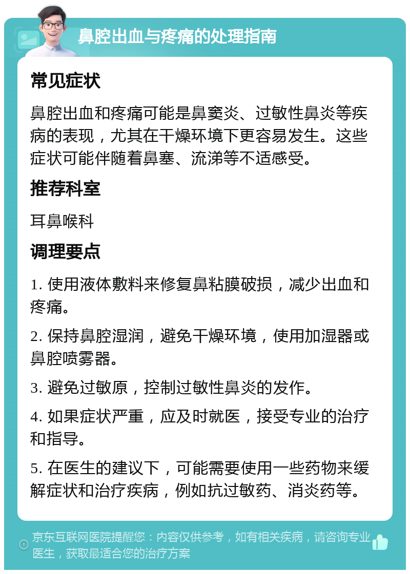 鼻腔出血与疼痛的处理指南 常见症状 鼻腔出血和疼痛可能是鼻窦炎、过敏性鼻炎等疾病的表现，尤其在干燥环境下更容易发生。这些症状可能伴随着鼻塞、流涕等不适感受。 推荐科室 耳鼻喉科 调理要点 1. 使用液体敷料来修复鼻粘膜破损，减少出血和疼痛。 2. 保持鼻腔湿润，避免干燥环境，使用加湿器或鼻腔喷雾器。 3. 避免过敏原，控制过敏性鼻炎的发作。 4. 如果症状严重，应及时就医，接受专业的治疗和指导。 5. 在医生的建议下，可能需要使用一些药物来缓解症状和治疗疾病，例如抗过敏药、消炎药等。