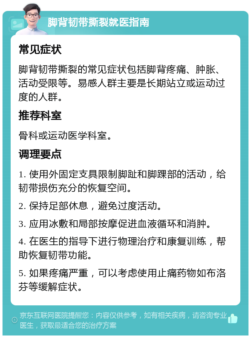 脚背韧带撕裂就医指南 常见症状 脚背韧带撕裂的常见症状包括脚背疼痛、肿胀、活动受限等。易感人群主要是长期站立或运动过度的人群。 推荐科室 骨科或运动医学科室。 调理要点 1. 使用外固定支具限制脚趾和脚踝部的活动，给韧带损伤充分的恢复空间。 2. 保持足部休息，避免过度活动。 3. 应用冰敷和局部按摩促进血液循环和消肿。 4. 在医生的指导下进行物理治疗和康复训练，帮助恢复韧带功能。 5. 如果疼痛严重，可以考虑使用止痛药物如布洛芬等缓解症状。