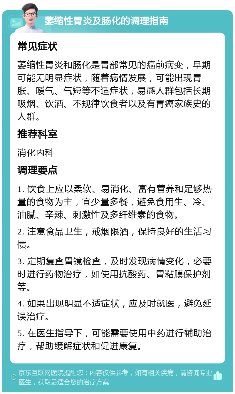 萎缩性胃炎及肠化的调理指南 常见症状 萎缩性胃炎和肠化是胃部常见的癌前病变，早期可能无明显症状，随着病情发展，可能出现胃胀、嗳气、气短等不适症状，易感人群包括长期吸烟、饮酒、不规律饮食者以及有胃癌家族史的人群。 推荐科室 消化内科 调理要点 1. 饮食上应以柔软、易消化、富有营养和足够热量的食物为主，宜少量多餐，避免食用生、冷、油腻、辛辣、刺激性及多纤维素的食物。 2. 注意食品卫生，戒烟限酒，保持良好的生活习惯。 3. 定期复查胃镜检查，及时发现病情变化，必要时进行药物治疗，如使用抗酸药、胃粘膜保护剂等。 4. 如果出现明显不适症状，应及时就医，避免延误治疗。 5. 在医生指导下，可能需要使用中药进行辅助治疗，帮助缓解症状和促进康复。