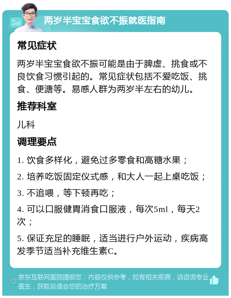 两岁半宝宝食欲不振就医指南 常见症状 两岁半宝宝食欲不振可能是由于脾虚、挑食或不良饮食习惯引起的。常见症状包括不爱吃饭、挑食、便溏等。易感人群为两岁半左右的幼儿。 推荐科室 儿科 调理要点 1. 饮食多样化，避免过多零食和高糖水果； 2. 培养吃饭固定仪式感，和大人一起上桌吃饭； 3. 不追喂，等下顿再吃； 4. 可以口服健胃消食口服液，每次5ml，每天2次； 5. 保证充足的睡眠，适当进行户外运动，疾病高发季节适当补充维生素C。