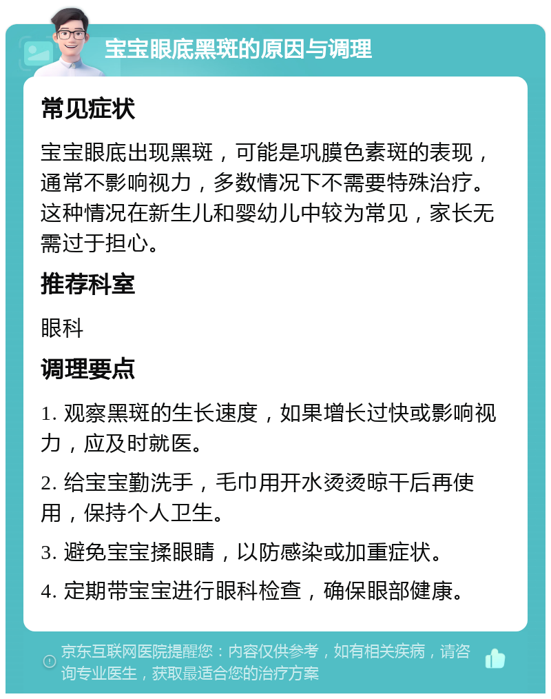 宝宝眼底黑斑的原因与调理 常见症状 宝宝眼底出现黑斑，可能是巩膜色素斑的表现，通常不影响视力，多数情况下不需要特殊治疗。这种情况在新生儿和婴幼儿中较为常见，家长无需过于担心。 推荐科室 眼科 调理要点 1. 观察黑斑的生长速度，如果增长过快或影响视力，应及时就医。 2. 给宝宝勤洗手，毛巾用开水烫烫晾干后再使用，保持个人卫生。 3. 避免宝宝揉眼睛，以防感染或加重症状。 4. 定期带宝宝进行眼科检查，确保眼部健康。