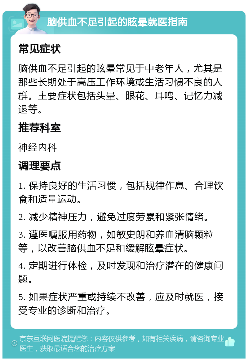 脑供血不足引起的眩晕就医指南 常见症状 脑供血不足引起的眩晕常见于中老年人，尤其是那些长期处于高压工作环境或生活习惯不良的人群。主要症状包括头晕、眼花、耳鸣、记忆力减退等。 推荐科室 神经内科 调理要点 1. 保持良好的生活习惯，包括规律作息、合理饮食和适量运动。 2. 减少精神压力，避免过度劳累和紧张情绪。 3. 遵医嘱服用药物，如敏史朗和养血清脑颗粒等，以改善脑供血不足和缓解眩晕症状。 4. 定期进行体检，及时发现和治疗潜在的健康问题。 5. 如果症状严重或持续不改善，应及时就医，接受专业的诊断和治疗。