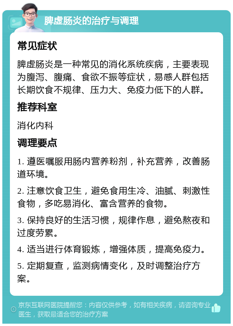 脾虚肠炎的治疗与调理 常见症状 脾虚肠炎是一种常见的消化系统疾病，主要表现为腹泻、腹痛、食欲不振等症状，易感人群包括长期饮食不规律、压力大、免疫力低下的人群。 推荐科室 消化内科 调理要点 1. 遵医嘱服用肠内营养粉剂，补充营养，改善肠道环境。 2. 注意饮食卫生，避免食用生冷、油腻、刺激性食物，多吃易消化、富含营养的食物。 3. 保持良好的生活习惯，规律作息，避免熬夜和过度劳累。 4. 适当进行体育锻炼，增强体质，提高免疫力。 5. 定期复查，监测病情变化，及时调整治疗方案。