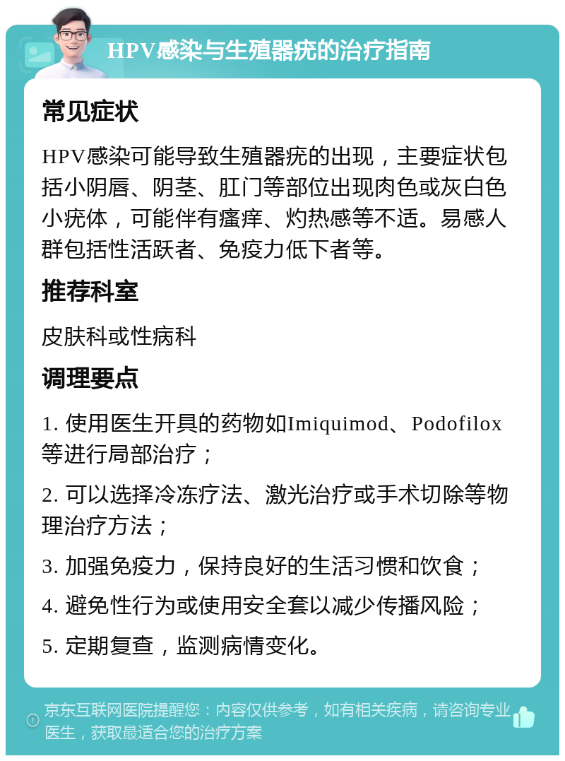 HPV感染与生殖器疣的治疗指南 常见症状 HPV感染可能导致生殖器疣的出现，主要症状包括小阴唇、阴茎、肛门等部位出现肉色或灰白色小疣体，可能伴有瘙痒、灼热感等不适。易感人群包括性活跃者、免疫力低下者等。 推荐科室 皮肤科或性病科 调理要点 1. 使用医生开具的药物如Imiquimod、Podofilox等进行局部治疗； 2. 可以选择冷冻疗法、激光治疗或手术切除等物理治疗方法； 3. 加强免疫力，保持良好的生活习惯和饮食； 4. 避免性行为或使用安全套以减少传播风险； 5. 定期复查，监测病情变化。