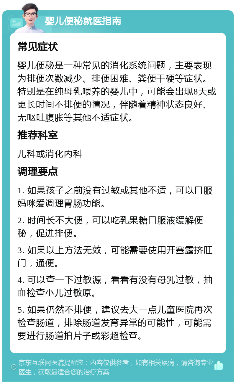 婴儿便秘就医指南 常见症状 婴儿便秘是一种常见的消化系统问题，主要表现为排便次数减少、排便困难、粪便干硬等症状。特别是在纯母乳喂养的婴儿中，可能会出现8天或更长时间不排便的情况，伴随着精神状态良好、无呕吐腹胀等其他不适症状。 推荐科室 儿科或消化内科 调理要点 1. 如果孩子之前没有过敏或其他不适，可以口服妈咪爱调理胃肠功能。 2. 时间长不大便，可以吃乳果糖口服液缓解便秘，促进排便。 3. 如果以上方法无效，可能需要使用开塞露挤肛门，通便。 4. 可以查一下过敏源，看看有没有母乳过敏，抽血检查小儿过敏原。 5. 如果仍然不排便，建议去大一点儿童医院再次检查肠道，排除肠道发育异常的可能性，可能需要进行肠道拍片子或彩超检查。