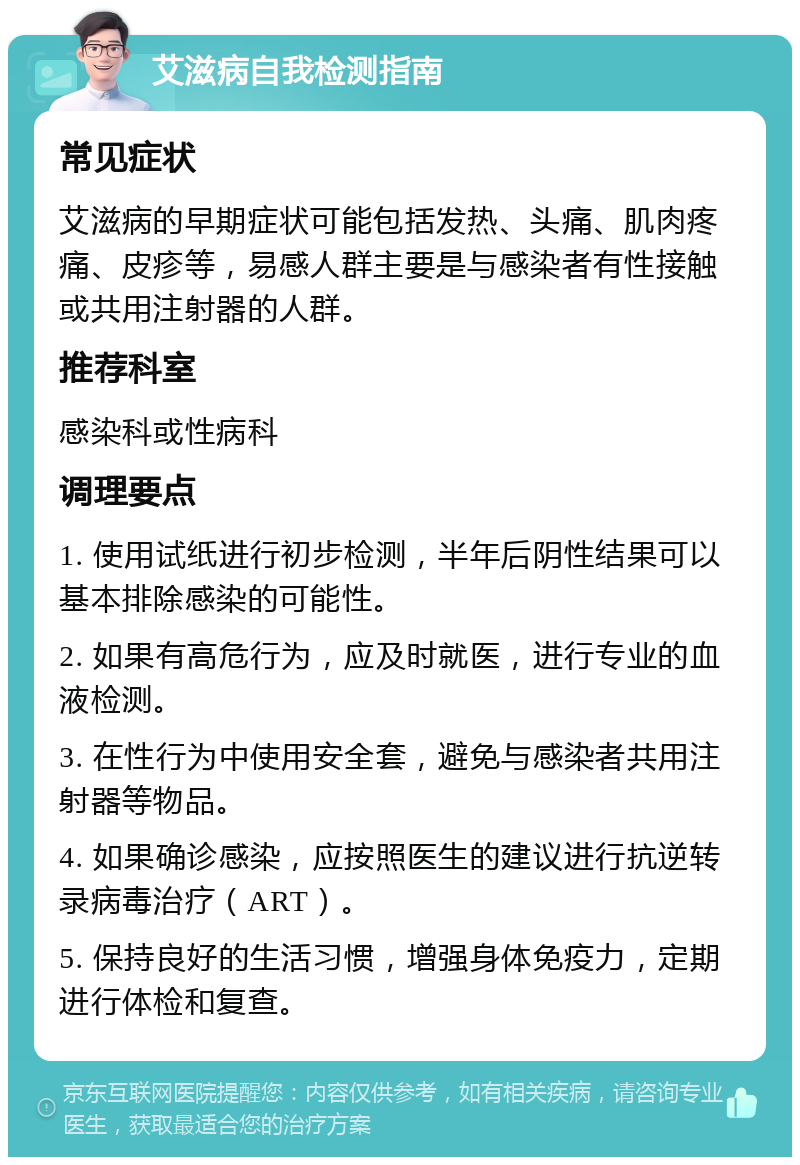 艾滋病自我检测指南 常见症状 艾滋病的早期症状可能包括发热、头痛、肌肉疼痛、皮疹等，易感人群主要是与感染者有性接触或共用注射器的人群。 推荐科室 感染科或性病科 调理要点 1. 使用试纸进行初步检测，半年后阴性结果可以基本排除感染的可能性。 2. 如果有高危行为，应及时就医，进行专业的血液检测。 3. 在性行为中使用安全套，避免与感染者共用注射器等物品。 4. 如果确诊感染，应按照医生的建议进行抗逆转录病毒治疗（ART）。 5. 保持良好的生活习惯，增强身体免疫力，定期进行体检和复查。