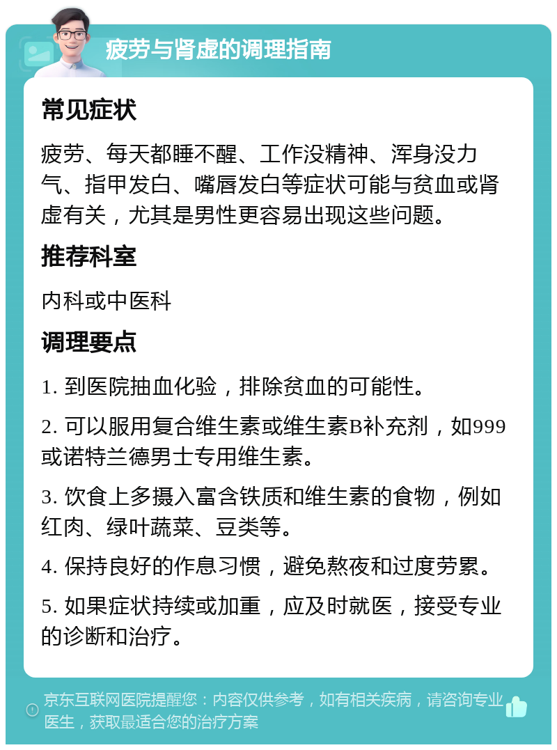 疲劳与肾虚的调理指南 常见症状 疲劳、每天都睡不醒、工作没精神、浑身没力气、指甲发白、嘴唇发白等症状可能与贫血或肾虚有关，尤其是男性更容易出现这些问题。 推荐科室 内科或中医科 调理要点 1. 到医院抽血化验，排除贫血的可能性。 2. 可以服用复合维生素或维生素B补充剂，如999或诺特兰德男士专用维生素。 3. 饮食上多摄入富含铁质和维生素的食物，例如红肉、绿叶蔬菜、豆类等。 4. 保持良好的作息习惯，避免熬夜和过度劳累。 5. 如果症状持续或加重，应及时就医，接受专业的诊断和治疗。