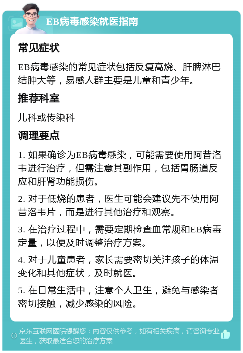 EB病毒感染就医指南 常见症状 EB病毒感染的常见症状包括反复高烧、肝脾淋巴结肿大等，易感人群主要是儿童和青少年。 推荐科室 儿科或传染科 调理要点 1. 如果确诊为EB病毒感染，可能需要使用阿昔洛韦进行治疗，但需注意其副作用，包括胃肠道反应和肝肾功能损伤。 2. 对于低烧的患者，医生可能会建议先不使用阿昔洛韦片，而是进行其他治疗和观察。 3. 在治疗过程中，需要定期检查血常规和EB病毒定量，以便及时调整治疗方案。 4. 对于儿童患者，家长需要密切关注孩子的体温变化和其他症状，及时就医。 5. 在日常生活中，注意个人卫生，避免与感染者密切接触，减少感染的风险。