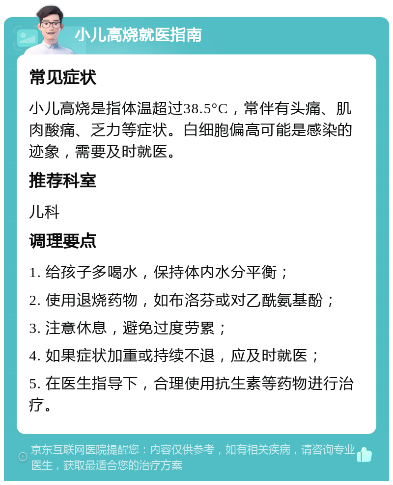 小儿高烧就医指南 常见症状 小儿高烧是指体温超过38.5°C，常伴有头痛、肌肉酸痛、乏力等症状。白细胞偏高可能是感染的迹象，需要及时就医。 推荐科室 儿科 调理要点 1. 给孩子多喝水，保持体内水分平衡； 2. 使用退烧药物，如布洛芬或对乙酰氨基酚； 3. 注意休息，避免过度劳累； 4. 如果症状加重或持续不退，应及时就医； 5. 在医生指导下，合理使用抗生素等药物进行治疗。