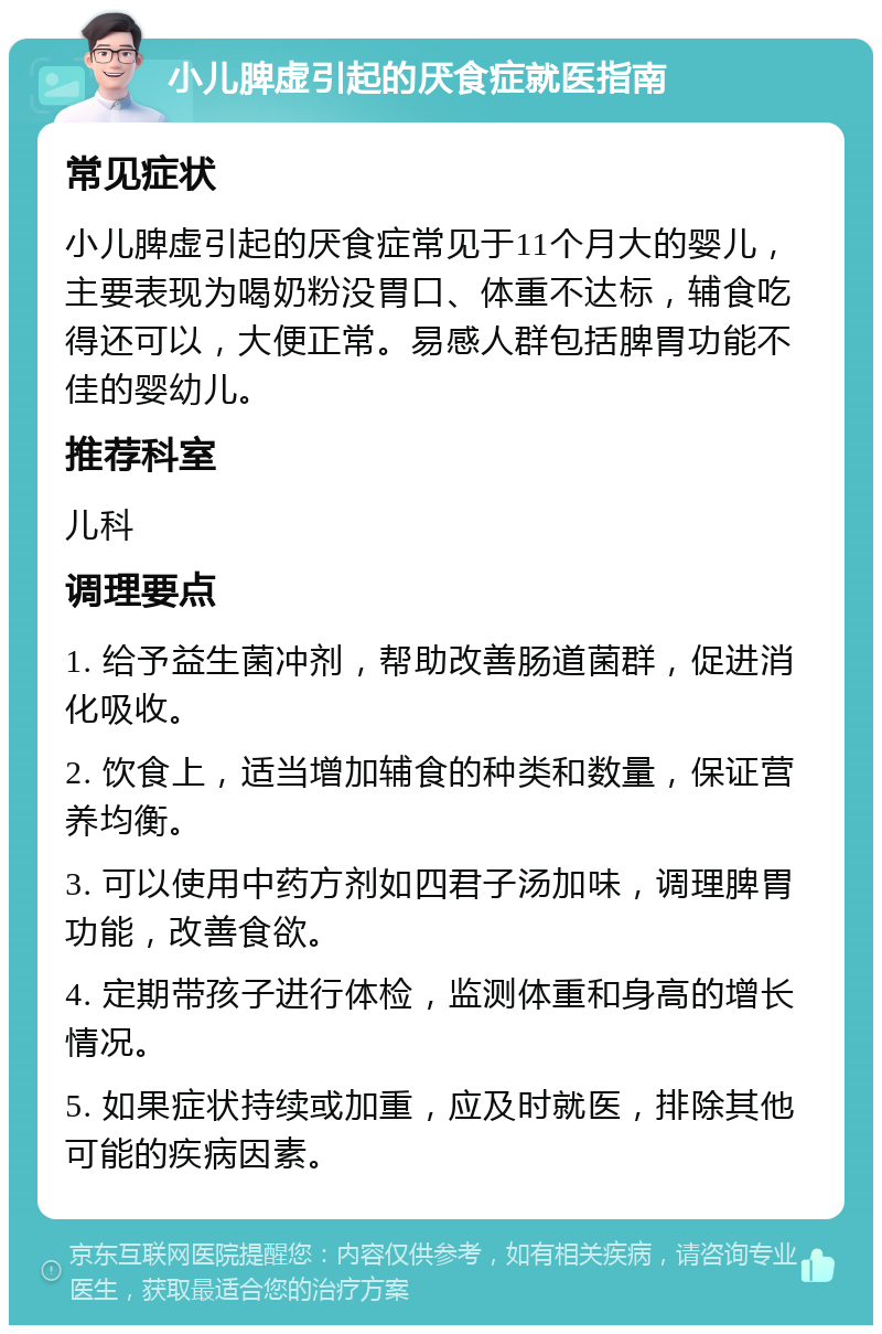 小儿脾虚引起的厌食症就医指南 常见症状 小儿脾虚引起的厌食症常见于11个月大的婴儿，主要表现为喝奶粉没胃口、体重不达标，辅食吃得还可以，大便正常。易感人群包括脾胃功能不佳的婴幼儿。 推荐科室 儿科 调理要点 1. 给予益生菌冲剂，帮助改善肠道菌群，促进消化吸收。 2. 饮食上，适当增加辅食的种类和数量，保证营养均衡。 3. 可以使用中药方剂如四君子汤加味，调理脾胃功能，改善食欲。 4. 定期带孩子进行体检，监测体重和身高的增长情况。 5. 如果症状持续或加重，应及时就医，排除其他可能的疾病因素。