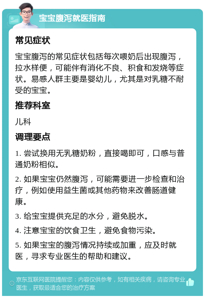 宝宝腹泻就医指南 常见症状 宝宝腹泻的常见症状包括每次喂奶后出现腹泻，拉水样便，可能伴有消化不良、积食和发烧等症状。易感人群主要是婴幼儿，尤其是对乳糖不耐受的宝宝。 推荐科室 儿科 调理要点 1. 尝试换用无乳糖奶粉，直接喝即可，口感与普通奶粉相似。 2. 如果宝宝仍然腹泻，可能需要进一步检查和治疗，例如使用益生菌或其他药物来改善肠道健康。 3. 给宝宝提供充足的水分，避免脱水。 4. 注意宝宝的饮食卫生，避免食物污染。 5. 如果宝宝的腹泻情况持续或加重，应及时就医，寻求专业医生的帮助和建议。