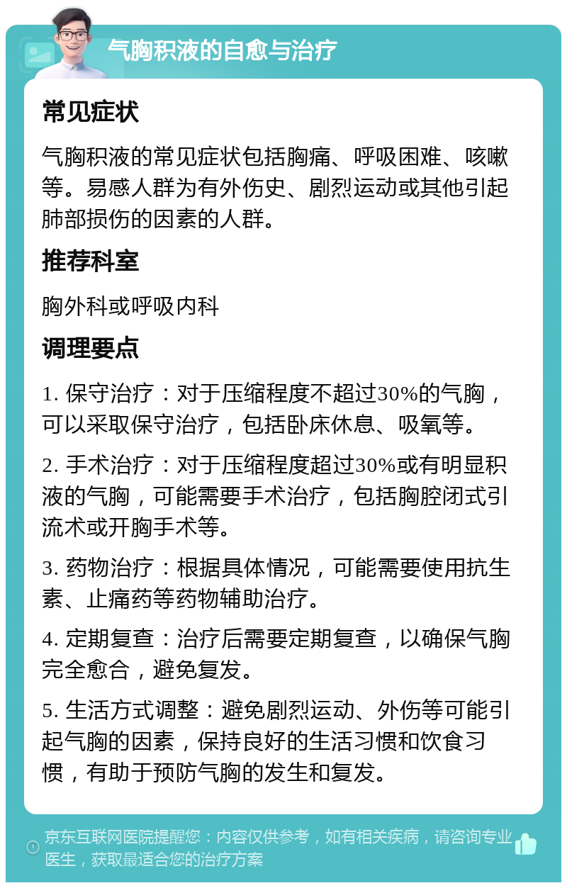 气胸积液的自愈与治疗 常见症状 气胸积液的常见症状包括胸痛、呼吸困难、咳嗽等。易感人群为有外伤史、剧烈运动或其他引起肺部损伤的因素的人群。 推荐科室 胸外科或呼吸内科 调理要点 1. 保守治疗：对于压缩程度不超过30%的气胸，可以采取保守治疗，包括卧床休息、吸氧等。 2. 手术治疗：对于压缩程度超过30%或有明显积液的气胸，可能需要手术治疗，包括胸腔闭式引流术或开胸手术等。 3. 药物治疗：根据具体情况，可能需要使用抗生素、止痛药等药物辅助治疗。 4. 定期复查：治疗后需要定期复查，以确保气胸完全愈合，避免复发。 5. 生活方式调整：避免剧烈运动、外伤等可能引起气胸的因素，保持良好的生活习惯和饮食习惯，有助于预防气胸的发生和复发。