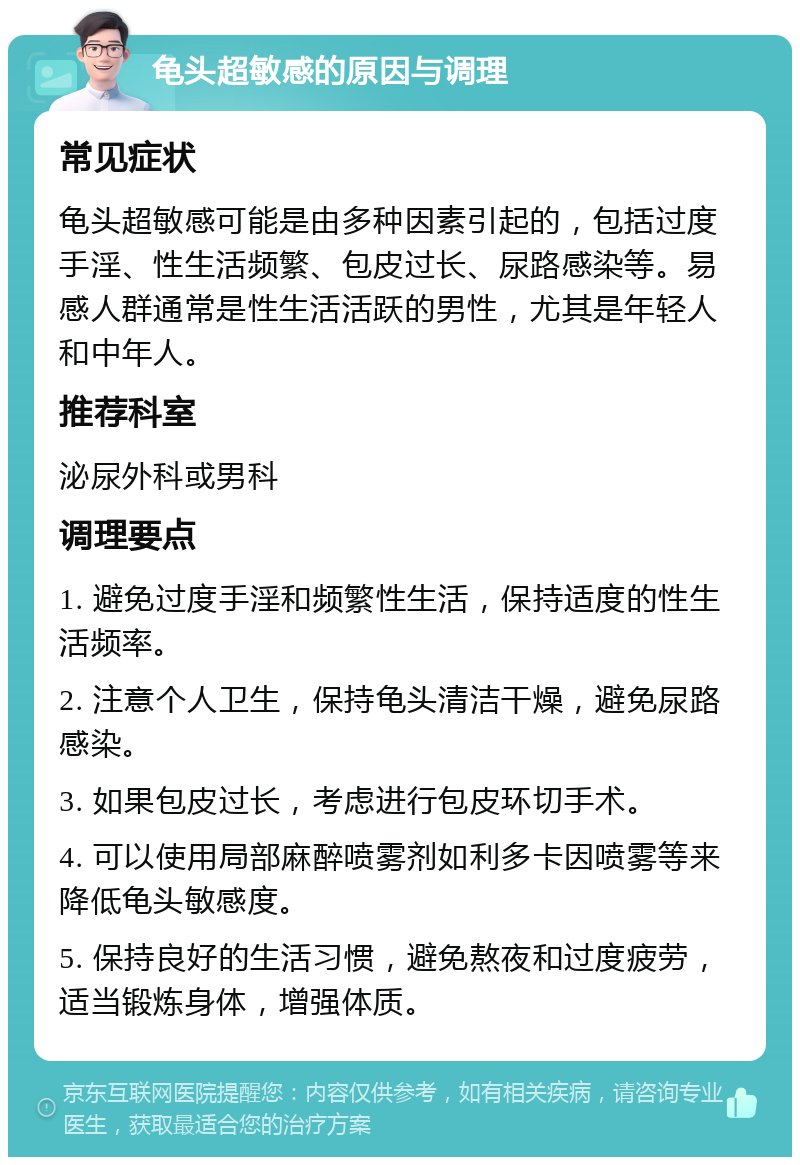 龟头超敏感的原因与调理 常见症状 龟头超敏感可能是由多种因素引起的，包括过度手淫、性生活频繁、包皮过长、尿路感染等。易感人群通常是性生活活跃的男性，尤其是年轻人和中年人。 推荐科室 泌尿外科或男科 调理要点 1. 避免过度手淫和频繁性生活，保持适度的性生活频率。 2. 注意个人卫生，保持龟头清洁干燥，避免尿路感染。 3. 如果包皮过长，考虑进行包皮环切手术。 4. 可以使用局部麻醉喷雾剂如利多卡因喷雾等来降低龟头敏感度。 5. 保持良好的生活习惯，避免熬夜和过度疲劳，适当锻炼身体，增强体质。