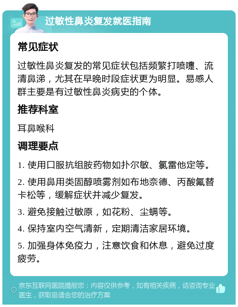 过敏性鼻炎复发就医指南 常见症状 过敏性鼻炎复发的常见症状包括频繁打喷嚏、流清鼻涕，尤其在早晚时段症状更为明显。易感人群主要是有过敏性鼻炎病史的个体。 推荐科室 耳鼻喉科 调理要点 1. 使用口服抗组胺药物如扑尔敏、氯雷他定等。 2. 使用鼻用类固醇喷雾剂如布地奈德、丙酸氟替卡松等，缓解症状并减少复发。 3. 避免接触过敏原，如花粉、尘螨等。 4. 保持室内空气清新，定期清洁家居环境。 5. 加强身体免疫力，注意饮食和休息，避免过度疲劳。