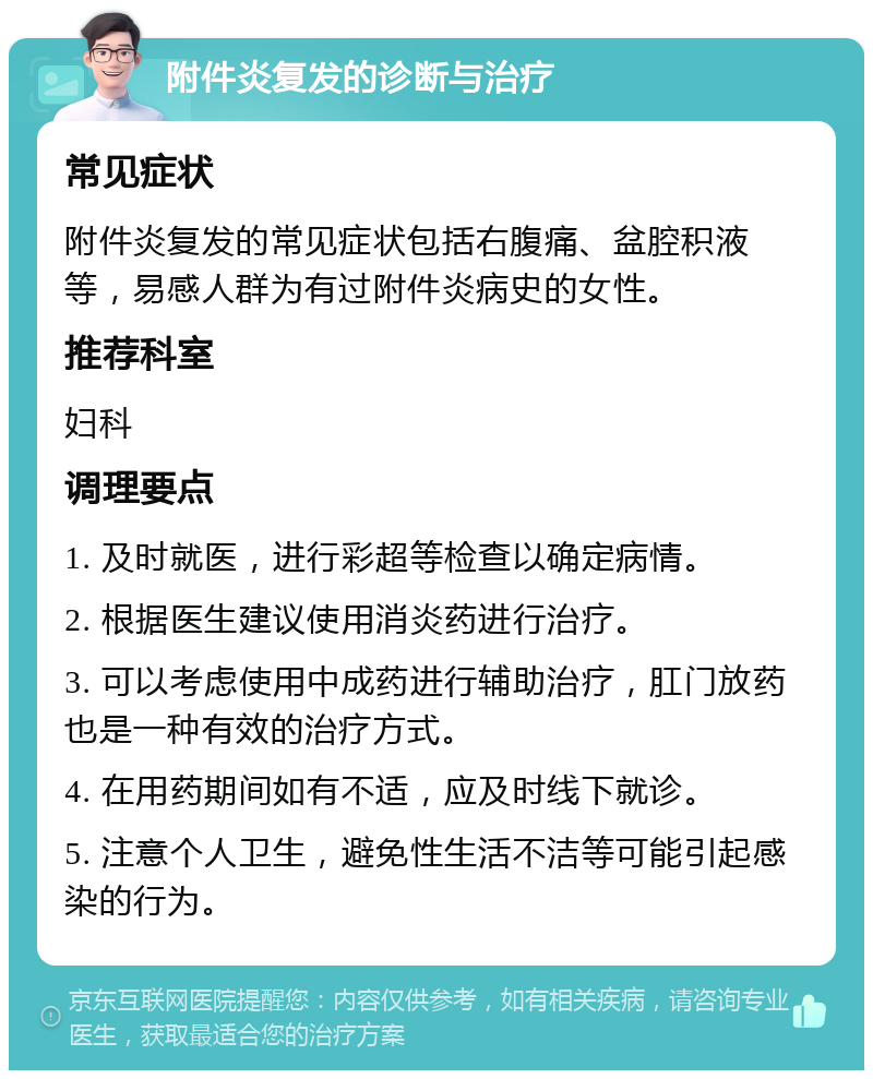 附件炎复发的诊断与治疗 常见症状 附件炎复发的常见症状包括右腹痛、盆腔积液等，易感人群为有过附件炎病史的女性。 推荐科室 妇科 调理要点 1. 及时就医，进行彩超等检查以确定病情。 2. 根据医生建议使用消炎药进行治疗。 3. 可以考虑使用中成药进行辅助治疗，肛门放药也是一种有效的治疗方式。 4. 在用药期间如有不适，应及时线下就诊。 5. 注意个人卫生，避免性生活不洁等可能引起感染的行为。