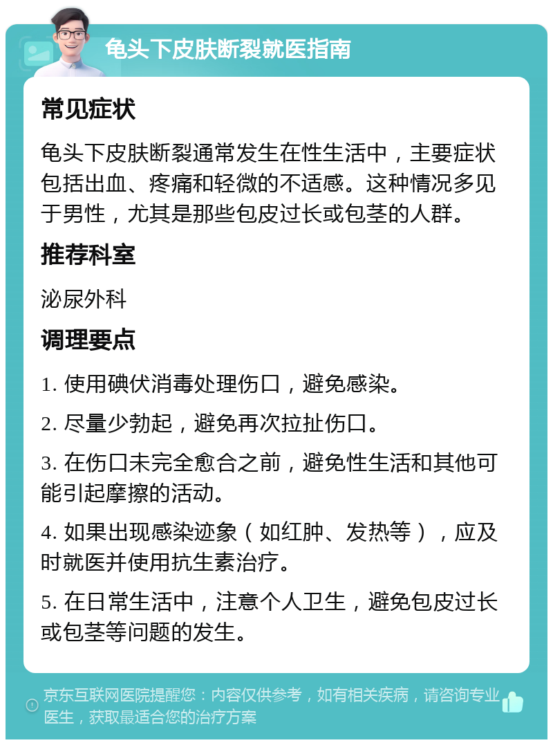 龟头下皮肤断裂就医指南 常见症状 龟头下皮肤断裂通常发生在性生活中，主要症状包括出血、疼痛和轻微的不适感。这种情况多见于男性，尤其是那些包皮过长或包茎的人群。 推荐科室 泌尿外科 调理要点 1. 使用碘伏消毒处理伤口，避免感染。 2. 尽量少勃起，避免再次拉扯伤口。 3. 在伤口未完全愈合之前，避免性生活和其他可能引起摩擦的活动。 4. 如果出现感染迹象（如红肿、发热等），应及时就医并使用抗生素治疗。 5. 在日常生活中，注意个人卫生，避免包皮过长或包茎等问题的发生。