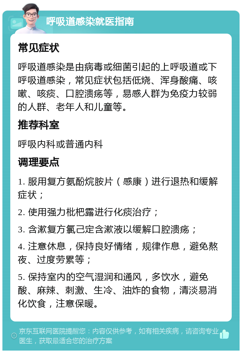 呼吸道感染就医指南 常见症状 呼吸道感染是由病毒或细菌引起的上呼吸道或下呼吸道感染，常见症状包括低烧、浑身酸痛、咳嗽、咳痰、口腔溃疡等，易感人群为免疫力较弱的人群、老年人和儿童等。 推荐科室 呼吸内科或普通内科 调理要点 1. 服用复方氨酚烷胺片（感康）进行退热和缓解症状； 2. 使用强力枇杷露进行化痰治疗； 3. 含漱复方氯己定含漱液以缓解口腔溃疡； 4. 注意休息，保持良好情绪，规律作息，避免熬夜、过度劳累等； 5. 保持室内的空气湿润和通风，多饮水，避免酸、麻辣、刺激、生冷、油炸的食物，清淡易消化饮食，注意保暖。